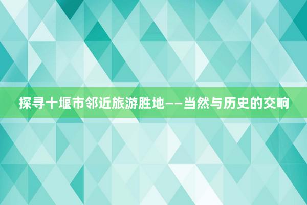 探寻十堰市邻近旅游胜地——当然与历史的交响